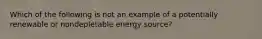 Which of the following is not an example of a potentially renewable or nondepletable energy source?