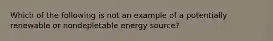 Which of the following is not an example of a potentially renewable or nondepletable energy source?