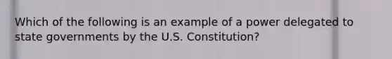 Which of the following is an example of a power delegated to state governments by the U.S. Constitution?