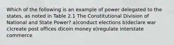 Which of the following is an example of power delegated to the states, as noted in Table 2.1 The Constitutional Division of National and State Power? a)conduct elections b)declare war c)create post offices d)coin money e)regulate interstate commerce