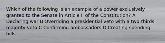 Which of the following is an example of a power exclusively granted to the Senate in Article II of the Constitution? A Declaring war B Overriding a presidential veto with a two-thirds majority veto C Confirming ambassadors D Creating spending bills