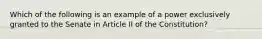 Which of the following is an example of a power exclusively granted to the Senate in Article II of the Constitution?