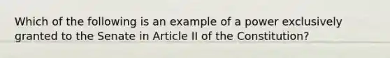 Which of the following is an example of a power exclusively granted to the Senate in Article II of the Constitution?