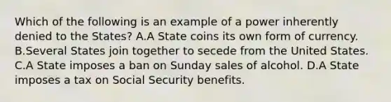 Which of the following is an example of a power inherently denied to the States? A.A State coins its own form of currency. B.Several States join together to secede from the United States. C.A State imposes a ban on Sunday sales of alcohol. D.A State imposes a tax on Social Security benefits.