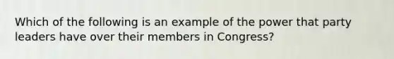 Which of the following is an example of the power that party leaders have over their members in Congress?