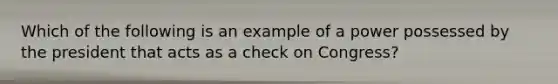 Which of the following is an example of a power possessed by the president that acts as a check on Congress?
