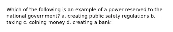 Which of the following is an example of a power reserved to the national government? a. creating public safety regulations b. taxing c. coining money d. creating a bank