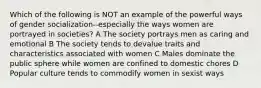 Which of the following is NOT an example of the powerful ways of gender socialization--especially the ways women are portrayed in societies? A The society portrays men as caring and emotional B The society tends to devalue traits and characteristics associated with women C Males dominate the public sphere while women are confined to domestic chores D Popular culture tends to commodify women in sexist ways