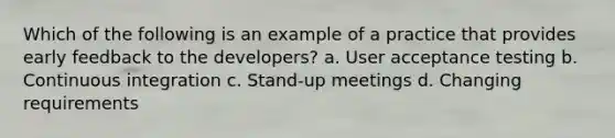 Which of the following is an example of a practice that provides early feedback to the developers? a. User acceptance testing b. Continuous integration c. Stand-up meetings d. Changing requirements