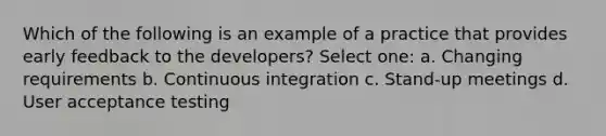 Which of the following is an example of a practice that provides early feedback to the developers? Select one: a. Changing requirements b. Continuous integration c. Stand-up meetings d. User acceptance testing