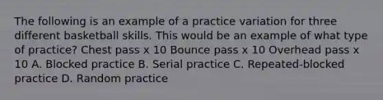 The following is an example of a practice variation for three different basketball skills. This would be an example of what type of practice? Chest pass x 10 Bounce pass x 10 Overhead pass x 10 A. Blocked practice B. Serial practice C. Repeated-blocked practice D. Random practice