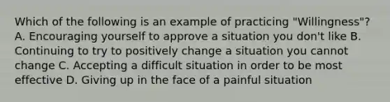 Which of the following is an example of practicing "Willingness"? A. Encouraging yourself to approve a situation you don't like B. Continuing to try to positively change a situation you cannot change C. Accepting a difficult situation in order to be most effective D. Giving up in the face of a painful situation