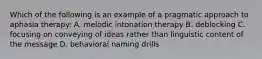 Which of the following is an example of a pragmatic approach to aphasia therapy: A. melodic intonation therapy B. deblocking C. focusing on conveying of ideas rather than linguistic content of the message D. behavioral naming drills