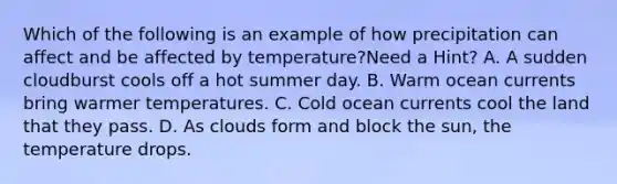 Which of the following is an example of how precipitation can affect and be affected by temperature?Need a Hint? A. A sudden cloudburst cools off a hot summer day. B. Warm ocean currents bring warmer temperatures. C. Cold ocean currents cool the land that they pass. D. As clouds form and block the sun, the temperature drops.