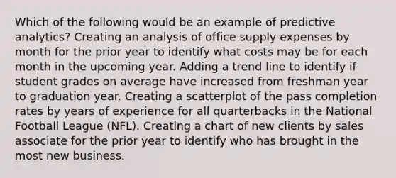 Which of the following would be an example of predictive analytics? Creating an analysis of office supply expenses by month for the prior year to identify what costs may be for each month in the upcoming year. Adding a trend line to identify if student grades on average have increased from freshman year to graduation year. Creating a scatterplot of the pass completion rates by years of experience for all quarterbacks in the National Football League (NFL). Creating a chart of new clients by sales associate for the prior year to identify who has brought in the most new business.