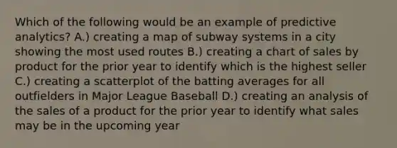 Which of the following would be an example of predictive analytics? A.) creating a map of subway systems in a city showing the most used routes B.) creating a chart of sales by product for the prior year to identify which is the highest seller C.) creating a scatterplot of the batting averages for all outfielders in Major League Baseball D.) creating an analysis of the sales of a product for the prior year to identify what sales may be in the upcoming year