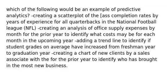 which of the following would be an example of predictive analytics? -creating a scatterplot of the [ass completion rates by years of experience for all quarterbacks in the National Football league (NFL) -creating an analysis of office supply expenses by month for the prior year to identify what costs may be for each month in the upcoming year -adding a trend line to identify if student grades on average have increased from freshman year to graduation year -creating a chart of new clients by a sales associate with the for the prior year to identify who has brought in the most new business.