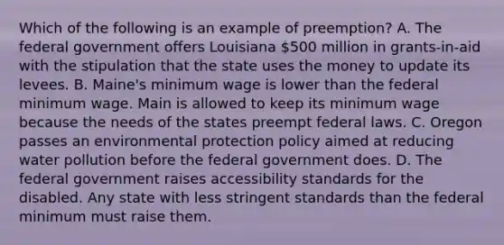 Which of the following is an example of preemption? A. The federal government offers Louisiana 500 million in grants-in-aid with the stipulation that the state uses the money to update its levees. B. Maine's minimum wage is lower than the federal minimum wage. Main is allowed to keep its minimum wage because the needs of the states preempt federal laws. C. Oregon passes an environmental protection policy aimed at reducing water pollution before the federal government does. D. The federal government raises accessibility standards for the disabled. Any state with less stringent standards than the federal minimum must raise them.