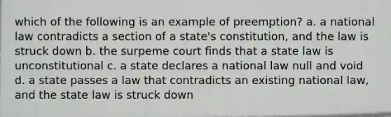 which of the following is an example of preemption? a. a national law contradicts a section of a state's constitution, and the law is struck down b. the surpeme court finds that a state law is unconstitutional c. a state declares a national law null and void d. a state passes a law that contradicts an existing national law, and the state law is struck down