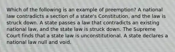 Which of the following is an example of preemption? A national law contradicts a section of a state's Constitution, and the law is struck down. A state passes a law that contradicts an existing national law, and the state law is struck down. The Supreme Court finds that a state law is unconstitutional. A state declares a national law null and void.