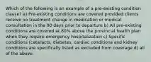 Which of the following is an example of a pre-existing condition clause? a) Pre-existing conditions are covered provided clients receive no treatment change in medication or medical consultation in the 90 days prior to departure b) All pre-existing conditions are covered at 80% above the provincial health plan when they require emergency hospitalization c) Specific conditions (cataracts, diabetes, cardiac conditions and kidney conditions are specifically listed as excluded from coverage d) all of the above