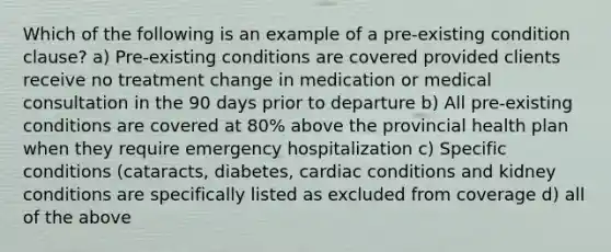 Which of the following is an example of a pre-existing condition clause? a) Pre-existing conditions are covered provided clients receive no treatment change in medication or medical consultation in the 90 days prior to departure b) All pre-existing conditions are covered at 80% above the provincial health plan when they require emergency hospitalization c) Specific conditions (cataracts, diabetes, cardiac conditions and kidney conditions are specifically listed as excluded from coverage d) all of the above