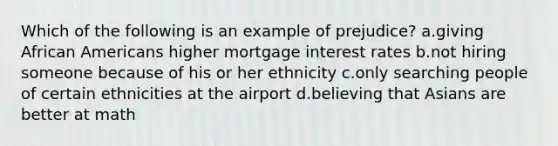 Which of the following is an example of prejudice? a.giving African Americans higher mortgage interest rates b.not hiring someone because of his or her ethnicity c.only searching people of certain ethnicities at the airport d.believing that Asians are better at math