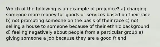 Which of the following is an example of prejudice? a) charging someone more money for goods or services based on their race b) not promoting someone on the basis of their race c) not selling a house to someone because of their ethnic background d) feeling negatively about people from a particular group e) giving someone a job because they are a good friend