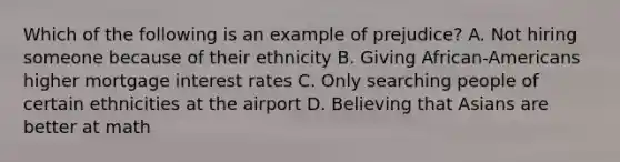 Which of the following is an example of prejudice? A. Not hiring someone because of their ethnicity B. Giving African-Americans higher mortgage interest rates C. Only searching people of certain ethnicities at the airport D. Believing that Asians are better at math