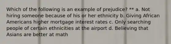 Which of the following is an example of prejudice? ** a. Not hiring someone because of his or her ethnicity b. Giving African Americans higher mortgage interest rates c. Only searching people of certain ethnicities at the airport d. Believing that Asians are better at math