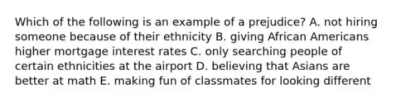 Which of the following is an example of a prejudice? A. not hiring someone because of their ethnicity B. giving African Americans higher mortgage interest rates C. only searching people of certain ethnicities at the airport D. believing that Asians are better at math E. making fun of classmates for looking different