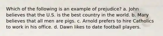 Which of the following is an example of prejudice? a. John believes that the U.S. is the best country in the world. b. Mary believes that all men are pigs. c. Arnold prefers to hire Catholics to work in his office. d. Dawn likes to date football players.