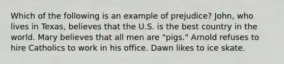 Which of the following is an example of prejudice? John, who lives in Texas, believes that the U.S. is the best country in the world. Mary believes that all men are "pigs." Arnold refuses to hire Catholics to work in his office. Dawn likes to ice skate.