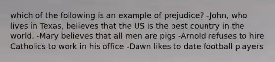 which of the following is an example of prejudice? -John, who lives in Texas, believes that the US is the best country in the world. -Mary believes that all men are pigs -Arnold refuses to hire Catholics to work in his office -Dawn likes to date football players