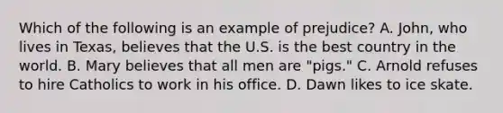 Which of the following is an example of prejudice? A. John, who lives in Texas, believes that the U.S. is the best country in the world. B. Mary believes that all men are "pigs." C. Arnold refuses to hire Catholics to work in his office. D. Dawn likes to ice skate.