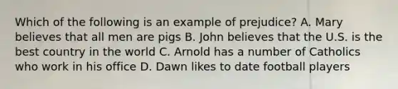 Which of the following is an example of prejudice? A. Mary believes that all men are pigs B. John believes that the U.S. is the best country in the world C. Arnold has a number of Catholics who work in his office D. Dawn likes to date football players