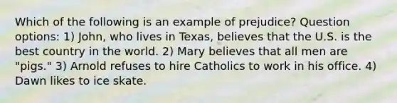 Which of the following is an example of prejudice? Question options: 1) John, who lives in Texas, believes that the U.S. is the best country in the world. 2) Mary believes that all men are "pigs." 3) Arnold refuses to hire Catholics to work in his office. 4) Dawn likes to ice skate.