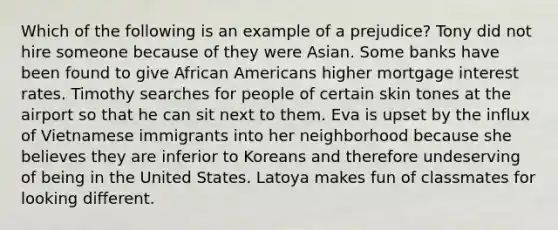 Which of the following is an example of a prejudice? Tony did not hire someone because of they were Asian. Some banks have been found to give African Americans higher mortgage interest rates. Timothy searches for people of certain skin tones at the airport so that he can sit next to them. Eva is upset by the influx of Vietnamese immigrants into her neighborhood because she believes they are inferior to Koreans and therefore undeserving of being in the United States. Latoya makes fun of classmates for looking different.