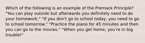 Which of the following is an example of the Premack Principle? "You can play outside but afterwards you definitely need to do your homework." "If you don't go to school today, you need to go to school tomorrow." "Practice the piano for 45 minutes and then you can go to the movies." "When you get home, you're in big trouble!"