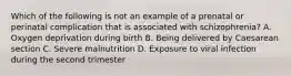 Which of the following is not an example of a prenatal or perinatal complication that is associated with schizophrenia? A. Oxygen deprivation during birth B. Being delivered by Caesarean section C. Severe malnutrition D. Exposure to viral infection during the second trimester