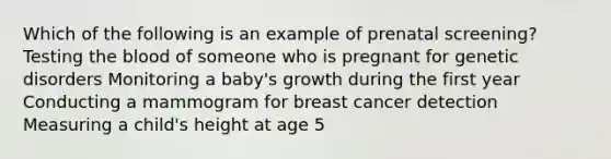 Which of the following is an example of prenatal screening? Testing the blood of someone who is pregnant for genetic disorders Monitoring a baby's growth during the first year Conducting a mammogram for breast cancer detection Measuring a child's height at age 5