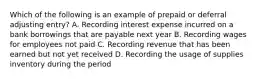 Which of the following is an example of prepaid or deferral adjusting entry? A. Recording interest expense incurred on a bank borrowings that are payable next year B. Recording wages for employees not paid C. Recording revenue that has been earned but not yet received D. Recording the usage of supplies inventory during the period