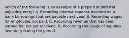 Which of the following is an example of a prepaid or deferral adjusting entry? A. Recording interest expense incurred on a bank borrowings that are payable next year. B. Recording wages for employees not paid. C. Recording revenue that has been earned but not yet received. D. Recording the usage of supplies inventory during the period.