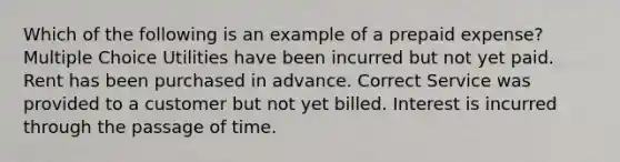 Which of the following is an example of a prepaid expense? Multiple Choice Utilities have been incurred but not yet paid. Rent has been purchased in advance. Correct Service was provided to a customer but not yet billed. Interest is incurred through the passage of time.