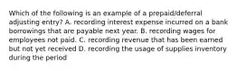 Which of the following is an example of a prepaid/deferral adjusting entry? A. recording interest expense incurred on a bank borrowings that are payable next year. B. recording wages for employees not paid. C. recording revenue that has been earned but not yet received D. recording the usage of supplies inventory during the period