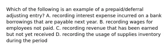 Which of the following is an example of a prepaid/deferral adjusting entry? A. recording interest expense incurred on a bank borrowings that are payable next year. B. recording wages for employees not paid. C. recording revenue that has been earned but not yet received D. recording the usage of supplies inventory during the period