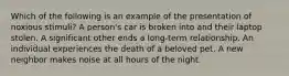 Which of the following is an example of the presentation of noxious stimuli? A person's car is broken into and their laptop stolen. A significant other ends a long-term relationship. An individual experiences the death of a beloved pet. A new neighbor makes noise at all hours of the night.