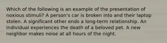 Which of the following is an example of the presentation of noxious stimuli? A person's car is broken into and their laptop stolen. A significant other ends a long-term relationship. An individual experiences the death of a beloved pet. A new neighbor makes noise at all hours of the night.