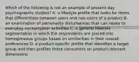 Which of the following is not an example of​ present-day psychographic​ studies? A. a lifestyle profile that looks for items that differentiate between users and​ non-users of a product B. an examination of personality disturbances that can relate to everyday consumption activities C. a general lifestyle segmentation in which the respondents are placed into homogeneous groups based on similarities in their overall preferences D. a​ product-specific profile that identifies a target group and then profiles these consumers on​ product-relevant dimensions