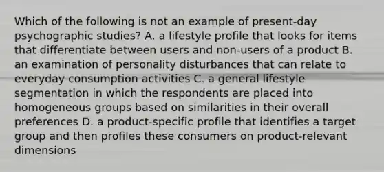 Which of the following is not an example of​ present-day psychographic​ studies? A. a lifestyle profile that looks for items that differentiate between users and​ non-users of a product B. an examination of personality disturbances that can relate to everyday consumption activities C. a general lifestyle segmentation in which the respondents are placed into homogeneous groups based on similarities in their overall preferences D. a​ product-specific profile that identifies a target group and then profiles these consumers on​ product-relevant dimensions